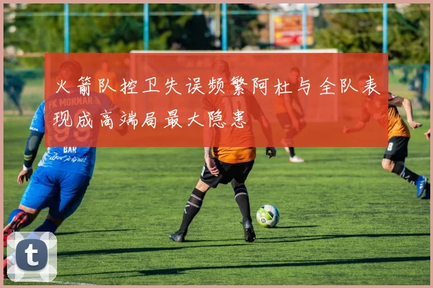 火箭队控卫失误频繁阿杜与全队表现成高端局最大隐患