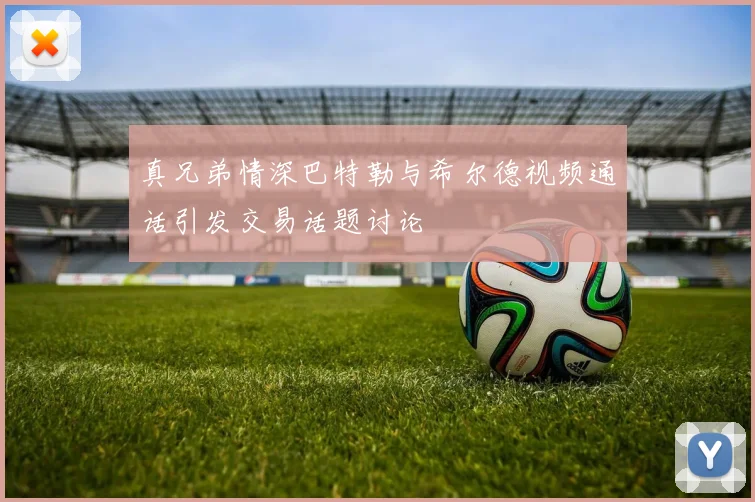 真兄弟情深巴特勒与希尔德视频通话引发交易话题讨论