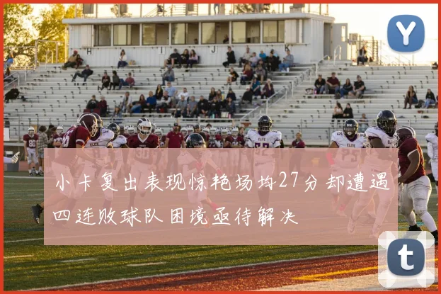 小卡复出表现惊艳场均27分却遭遇四连败球队困境亟待解决