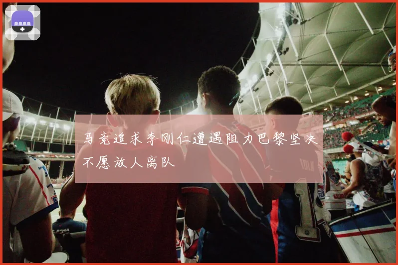 马竞追求李刚仁遭遇阻力巴黎坚决不愿放人离队