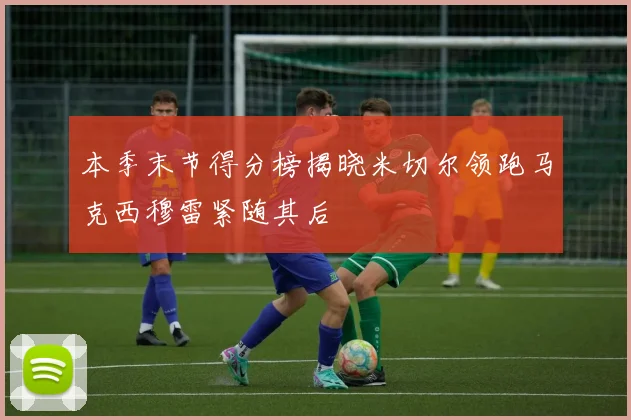 本季末节得分榜揭晓米切尔领跑马克西穆雷紧随其后