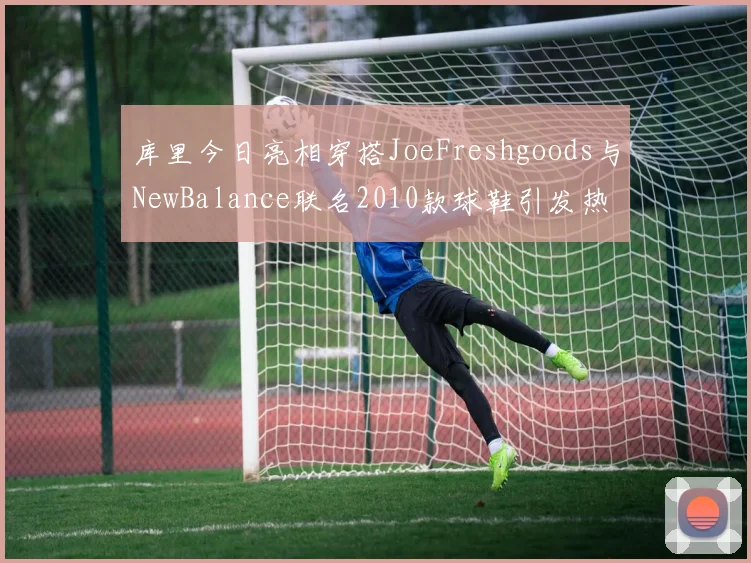 库里今日亮相穿搭JoeFreshgoods与NewBalance联名2010款球鞋引发热议