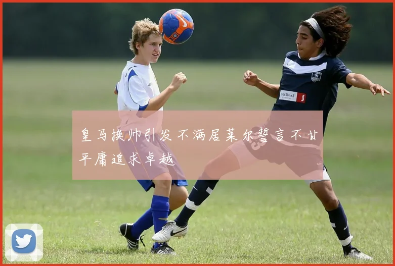 皇马换帅引发不满居莱尔誓言不甘平庸追求卓越