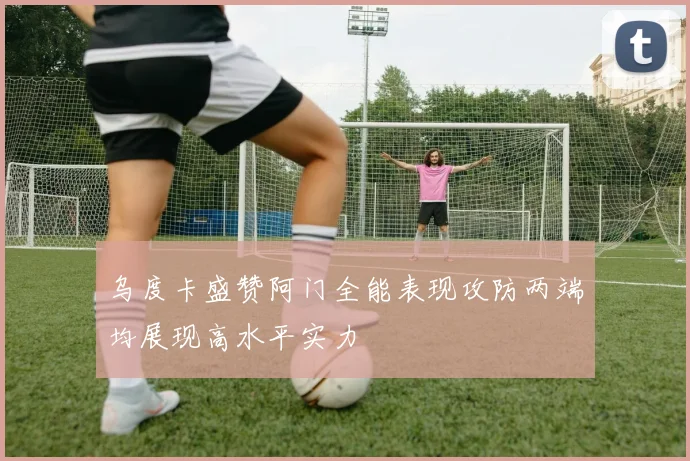 乌度卡盛赞阿门全能表现攻防两端均展现高水平实力