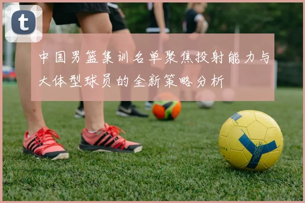 中国男篮集训名单聚焦投射能力与大体型球员的全新策略分析
