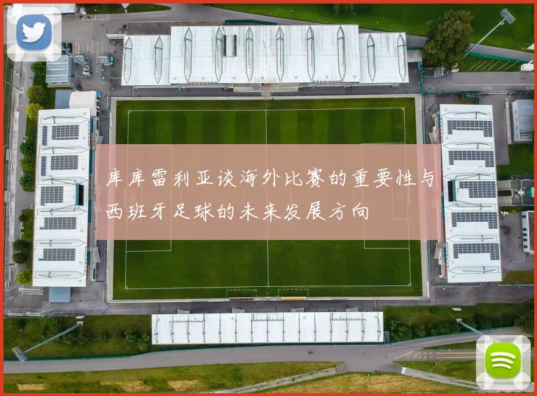 库库雷利亚谈海外比赛的重要性与西班牙足球的未来发展方向