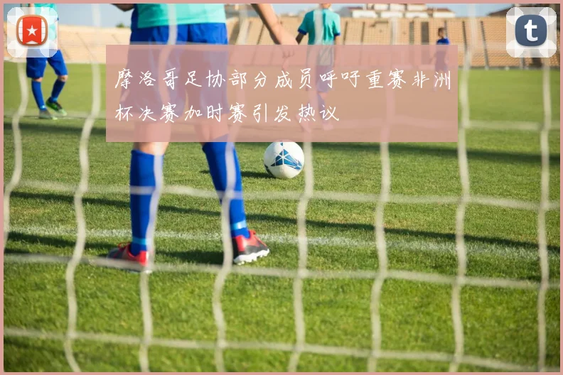 摩洛哥足协部分成员呼吁重赛非洲杯决赛加时赛引发热议