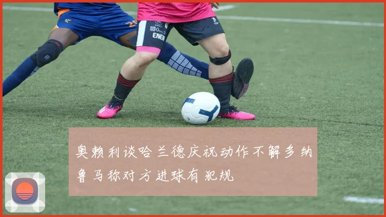 奥赖利谈哈兰德庆祝动作不解多纳鲁马称对方进球有犯规