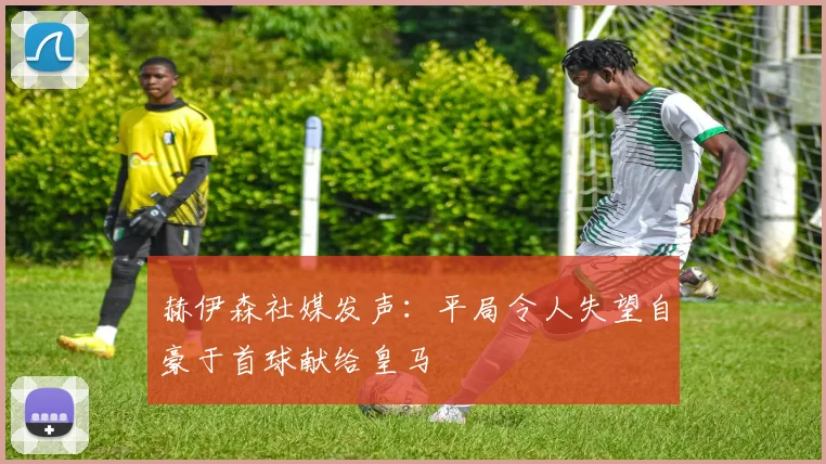 赫伊森社媒发声：平局令人失望自豪于首球献给皇马