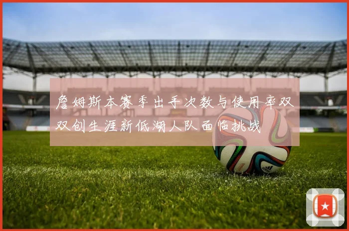 詹姆斯本赛季出手次数与使用率双双创生涯新低湖人队面临挑战
