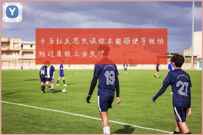 卡马拉反思失误称本能驱使导致协防过度致三分失守