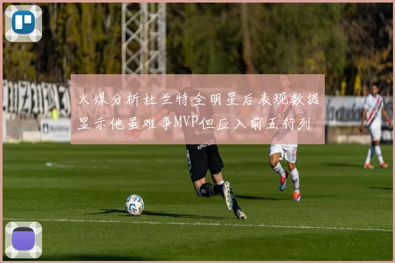 火媒分析杜兰特全明星后表现数据显示他虽难争MVP但应入前五行列