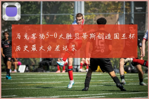 马竞客场5-0大胜贝蒂斯创造国王杯历史最大分差记录