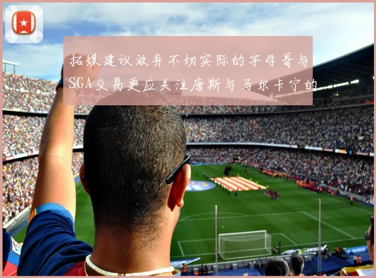 拓媒建议放弃不切实际的字母哥与SGA交易更应关注唐斯与马尔卡宁的潜力